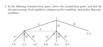 1. In the following extensive-form game, derive the normal-form game, and find all
the pure-strategy Nash equilibria, subgame-perfect equilibria, and perfect Bayesian
equilibria.
L'
M'
R'
1
R
L
M
2
P
M' R'
1,3
1,2
4,0
4,0
0,2
3,3
2,4