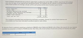 Cane Company manufactures two products called Alpha and Beta that sell for $185 and $120, respectively. Each product
uses only one type of raw material that costs $5 per pound. The company has the capacity to annually produce 112,000
units of each product. Its average cost per unit for each product at this level of activity is given below:
Alpha
Beta
Direct materials
$ 30
$ 10
Direct labor
22
29
Variable manufacturing overhead
20
13
Traceable fixed manufacturing overhead
24
26
Variable selling expenses
20
16
Common fixed expenses
23
18
Total cost per unit
$ 139
$ 112
The company's traceable fixed manufacturing overhead is avoidable, whereas its common fixed expenses are
unavoidable and have been allocated to products based on sales dollars.
13. Assume Cane's customers would buy a maximum of 88,000 units of Alpha and 68,000 units of Beta. Also assume the raw material
available for production is limited to 172,000 pounds. How many units of each product should Cane produce to maximize its profits?
Units produced
Alpha
Beta