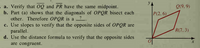 YA
a. Verify that 0Q and PR have the same midpoint.
b. Part (a) shows that the diagonals of OPQR bisect each
other. Therefore OPQR is a ?.
c. Use slopes to verify that the opposite sides of OPQR are
parallel.
d. Use the distance formula to verify that the opposite sides
are congruent.
Q(9. 9)
P(2, 6)
R(7, 3)
