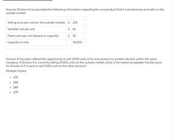 Assume Division A has provided the following information regarding the one product that it manufactures and sells on the
outside market:
Selling price per unit (on the outside market) $100
Variable cost per unit
$65
Fixed costs per unit (based on capacity)
$ 10
Capacity in units
30,000
Division A has been offered the opportunity to sell 5,000 units of its only product to another division within the same
company. If Division A is currently selling 27,000 units on the outside market, what is the lowest acceptable transfer price
for Division A if it were to sell 5,000 units to the other division?
Multiple Choice
• $76
• $86
• $89
• $79