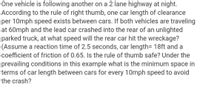 One vehicle is following another on a 2 lane highway at night.
According to the rule of right thumb, one car length of clearance
per 10mph speed exists between cars. If both vehicles are traveling
at 60mph and the lead car crashed into the rear of an unlighted
parked truck, at what speed will the rear car hit the wreckage?
(Assume a reaction time of 2.5 seconds, car length= 18ft and a
coefficient of friction of 0.65. Is the rule of thumb safe? Under the
prevailing conditions in this example what is the minimum space in
terms of car length between cars for every 10mph speed to avoid
the crash?
