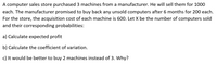 A computer sales store purchased 3 machines from a manufacturer. He will sell them for 1000
each. The manufacturer promised to buy back any unsold computers after 6 months for 200 each.
For the store, the acquisition cost of each machine is 600. Let X be the number of computers sold
and their corresponding probabilities:
a) Calculate expected profit
b) Calculate the coefficient of variation.
c) It would be better to buy 2 machines instead of 3. Why?
