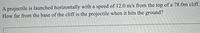 A projectile is launched horizontally with a speed of 12.0 m/s from the top of a 78.0m cliff.
How far from the base of the cliff is the projectile when it hits the ground?
