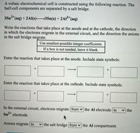 A voltaic electrochemical cell is constructed using the following reaction. The
half-cell components are separated by a salt bridge.
3Sn2*(aq) + 2Al(s)3Sn(s) +2AI (aq)
Write the reactions that take place at the anode and at the cathode, the direction
in which the electrons migrate in the external circuit, and the direction the anions
in the salt bridge migrate.
Use smallest possible integer coefficients.
If a box is not needed, leave it blank.
Enter the reaction that takes place at the anode. Include state symbols:
+
Enter the reaction that takes place at the cathode. Include state symbols:
In the external circuit, electrons migrate from v the Al electrode to
Sn2+ electrode.
the
Anions migrate to
the salt bridge from v the Al compartment.
