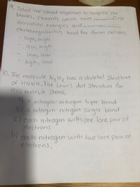 10. The mole ule N, Hz has a skuletal structure
9. Select the correct responses to complete the
blanks. Elements which have.
ionization energies and.
first
clectroncgativities tend for form cations.
-high, high
low, high
low, low
high, low
o. The mole uule N, H, has a skeletal structure
Of HNNH.Jhe Lewis dot Structur for
this moleule Shows,
A)
a hitrogen- nitrogin triple bond
B) a nitrogin-nitrgin single bond
C) each nitrogen with one lone pair of
electrons
D)
D cach nitrogun with two lore pair of
e lectrons.
