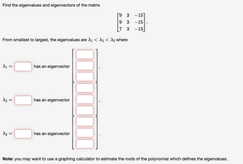 Find the eigenvalues and eigenvectors of the matrix
9
3
-15
9
3
-15
7 3
-13|
From smallest to largest, the eigenvalues are λ1 < λ2 < λ3 where
λ1 =
=
has an eigenvector
λη =
has an eigenvector
√3 =
has an eigenvector
Note: you may want to use a graphing calculator to estimate the roots of the polynomial which defines the eigenvalues.