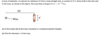 A loop of diameter d is placed at a distance 9d from a long straight wire. A current of 20 A flows both in the wire and
in the loop, as shown in the figure. The loop feels a torque of 5.0 x 10¬º Nm.
9d
Wire
(a) Is the torque felt by the loop clockwise or counterclockwise? Explain.
(b) Find the diameter d of the loop.
