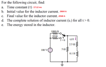 For the following circuit, find:
a. Time constant (t) 17.12 ms
b. Initial value for the inductor current. .0664 A
c. Final value for the inductor current. .0568 A
d. The complete solution of inductor current (IL) for all t> 0.
e. The energy stored in the inductor.
100 V
+
1000 £2
WW
10 22
WWW-O
t = 0
502
iz(1)
2.5 Q2
0.1 H
ww