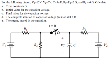 For the following circuit, V₁=12V, V₂=5V, C=5mF, R₁=R₂=2 №2, and R3 = 4 Q. Calculate:
a. Time constant (T)
b. Initial value for the capacitor voltage.
c. Final value for the capacitor voltage.
d. The complete solution of capacitor voltage (vc) for all t > 0.
e. The energy stored in the capacitor.
R₁
V₁
R3
www
1=0
+
VC
R₂
www
V₂