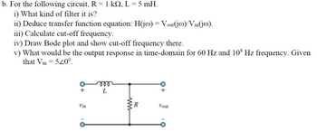 b. For the following circuit, R = 1 kQ, L = 5 mH.
i) What kind of filter it is?
ii) Deduce transfer function equation: H(jo) = Vout(ja)/Vin(jo).
iii) Calculate cut-off frequency.
iv) Draw Bode plot and show cut-off frequency there.
v) What would be the output response in time-domain for 60 Hz and 108 Hz frequency. Given
that Vin = 520⁰.
+
Vin
m
L
R
Vout