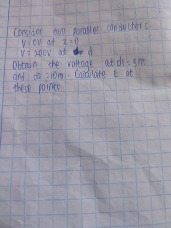 Consider two parallel conductors.
V=OV at Z=0
V = 200V at dd
Obtain the voltage at di-3m
and d2 = 10m - Calculate E at
these points