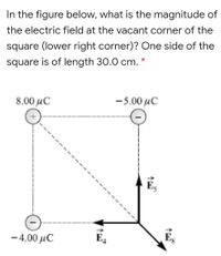 In the figure below, what is the magnitude of
the electric field at the vacant corner of the
square (lower right corner)? One side of the
square is of length 30.0 cm.
8.00 µC
-5.00 µC
Es
- 4.00 µC
E4
Eg
