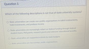 Question 1
Which of the following descriptions is not true of state university systems?
O State universities can create non-profits organizations to solicit endowments.
hold investments, and produce income
O State universities are increasingly reliant on federal funding through federal
student loans, Pell grants, research grants and veterans' educational benefits
State universities are supported entirely by state budgets
State universities are tax-exempt. public organizations