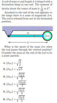 A rod of mass m and length L is hinged with a
frictionless hinge at one end. The moment of
inertia about the center of mass is -m L².
Attached to the end of the rod opposite to
the hinge there is a mass of magnitude 2 m.
The rod is released from rest in the horizontal
12
position.
m
2m
What is the speed of the mass 2 m when
the rod passes through the vertical position?
Consider the mass at the end of the rod to be
a point particle.
1. ||T2m||
L
2. ||T2m|| = VgL
3. ||T2m| :
5 g L
V
%3D
2
15 g L
V
4. ||T2m|| =
7
3gL
5. ||T2m||
2gL
6. ||T2m|
5
