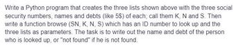 Write a Python program that creates the three lists shown above with the three social
security numbers, names and debts (like 5$) of each; call them K, N and S. Then
write a function browse (SN, K, N, S) which has an ID number to look up and the
three lists as parameters. The task is to write out the name and debt of the person
who is looked up, or "not found" if he is not found.