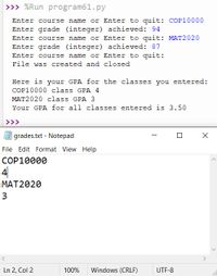 >>> %Run program61.py
Enter course name or Enter to quit: COP10000
Enter grade (integer) achieved: 94
Enter course name or Enter to quit: MAT2020
Enter grade (integer) achieved: 87
Enter course name or Enter to quit:
File was created and closed
Here is your GPA for the classes you entered:
COP10000 class GPA 4
MAT2020 class GPA 3
Your GPA for all classes entered is 3.50
>>>
grades.txt - Notepad
File Edit Format View Help
COP10000
4|
MAT2020
3
Ln 2, Col 2
100%
Windows (CRLF)
UTF-8
