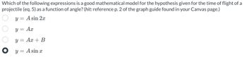 Which of the following expressions is a good mathematical model for the hypothesis given for the time of flight of a
projectile (eq. 5) as a function of angle? (hit: reference p. 2 of the graph guide found in your Canvas page.)
y = A sin 2x
y = Ax
O O O O
Ax + B
y =
● y = A sin x