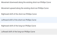 Movement downward along the existing short-run Phillips Curve
Movement upward along the existing short-run Phillips Curve
Rightward shift of the short-run Phillips Curve
Lefttward shift of the short-run Phillips Curve
Rightward shift of the long-run Phillips Curve
Leftward shift of the long-run Phillips Curve
