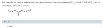 Draw the product, with the correct stereochemistry, of the Sharpless epoxidation of the compound below using (CH3),COOH, Ti[OCH (CH3)2]
indicated diethyl tartrate (DET) enantiomer.
OH
Part 1 of 2
(-)-DET
and the