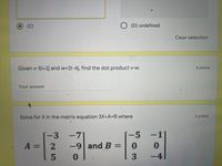 (C)
O (D) undefined
Clear selection
Given v-5i+2j and w=2i-4j, find the dot product v w.
6 points
Your answer
Solve for X in the matrix equation 3X+A=B where
5 points
-3
-9 and B
= 2
-7
-5
-1
A%3D
%3D
-4
3.
