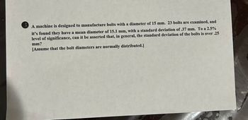 A machine is designed to manufacture bolts with a diameter of 15 mm. 23 bolts are examined, and
it's found they have a mean diameter of 15.1 mm, with a standard deviation of .37 mm. To a 2.5%
level of significance, can it be asserted that, in general, the standard deviation of the bolts is over .25
mm?
[Assume that the bolt diameters are normally distributed.]