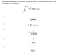 Determine whether the following improper integral converges or diverges. If it
converges, find its value.
1/5
„3
х* In(5x)dx.
1
10000
It diverges.
1
10000
1
2000
1
2000
