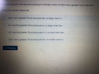 Between sodium chloride and potassium chloride, which of them has a greater force, and why?
Select the correct response:
NaCl has a greater force because Na+ is larger than K+.
O KCl has the greater force because K+ is larger than Na+.
O KCl has the greater force because K+ is smaller than Na+,
O Načl has a greater force because Na+ is smaller than K+,
( Previous

