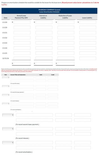 Prepare an amortization schedule that would be suitable for the lessee for the lease term. (Round present value factor calculations to 5 decim
5,275.)
Date
1/1/20
1/1/20
1/1/21
1/1/22
1/1/23
1/1/24
1/1/25
12/31/26
Date
11
Annual Lease
Payment Plus GRV
Account Titles and Explanation
(To record the lease.)
(To record first lease payment.)
Prepare all of the journal entries for the lessee for and to record the lease agreement, the lease payments, and all expenses related to this lease. Assume the lessee's annual accounting period ends on December 31. (Credit account
titles are automatically indented when amount is entered. Do not indent manually. If no entry is required, select "No Entry" for the account titles and enter 0 for the amounts. Round answers to 0 decimal places e.g.
5,275. Record journal entries in the order presented in the problem.)
(To record interest.)
(To record amortization.)
►
LA
(To record interest.)
PHAROAH COMPANY (Lessee)
Lease Amortization Schedule
(To record second lease payment.)
(To record amortization.)
Interest on
Liability
Debit
+A
Credit
Reduction of Lease
Liability
101
Lease Liability