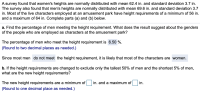 A survey found that women's heights are normally distributed with mean 62.4 in. and standard deviation 3.7 in.
The survey also found that men's heights are normally distributed with mean 69.6 in. and standard deviation 3.7
in. Most of the live characters employed at an amusement park have height requirements of a minimum of 56 in.
and a maximum of 64 in. Complete parts (a) and (b) below.
a. Find the percentage of men meeting the height requirement. What does the result suggest about the genders
of the people who are employed as characters at the amusement park?
The percentage of men who meet the height requirement is 6.50 %.
(Round to two decimal places as needed.)
Since most men do not meet the height requirement, it is likely that most of the characters are women.
b. If the height requirements are changed to exclude only the tallest 50% of men and the shortest 5% of men,
what are the new height requirements?
The new height requirements are a minimum of in. and a maximum of in.
(Round to one decimal place as needed.)
