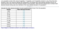 Let a population consist of the values 9 cigarettes, 17 cigarettes, and 18 cigarettes smoked in a day. Show that when
samples of size 2 are randomly selected with replacement, the samples have mean absolute deviations that do not
center about the value of the mean absolute deviation of the population. What does this indicate about a sample mean
absolute deviation being used as an estimator of the mean absolute deviation of a population?
.... .
Calculate the mean absolute deviation for each possible sample of size 2 from the population.
Sample
Mean Absolute Deviation
{9,9}
{9,17}
{9,18}
{17,9}
{17,17}
{17,18}
{18,9}
{18,17}
{18,18}
(Type integers or decimals rounded to one decimal place as needed.)
