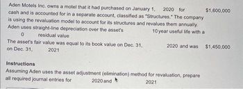 Aden Motels Inc. owns a motel that it had purchased on January 1, 2020 for
cash and is accounted for in a separate account, classified as "Structures." The company
is using the revaluation model to account for its structures and revalues them annually.
Aden uses straight-line depreciation over the asset's
10 year useful life with a
0
residual value
The asset's fair value was equal to its book value on Dec. 31,
on Dec. 31,
2021
$1,600,000
2020 and was $1,450,000
Instructions
Assuming Aden uses the asset adjustment (elimination) method for revaluation, prepare
all required journal entries for
2020 and
2021