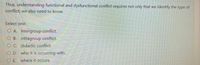 Thus, understanding functional and dysfunctional conflict requires not only that we identify the type of
conflict; we also need to know
Select one:
O A. intergroup conflict.
O B. intragroup conflict.
O C. didactic conflict.
O D. who it is occurring with.
O E. where it occurs.
