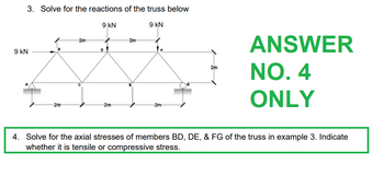 3. Solve for the reactions of the truss below
9 KN
9 KN
-2m-
9 KN
D
-2m
-2m
-2m
2m
ANSWER
NO. 4
ONLY
4. Solve for the axial stresses of members BD, DE, & FG of the truss in example 3. Indicate
whether it is tensile or compressive stress.