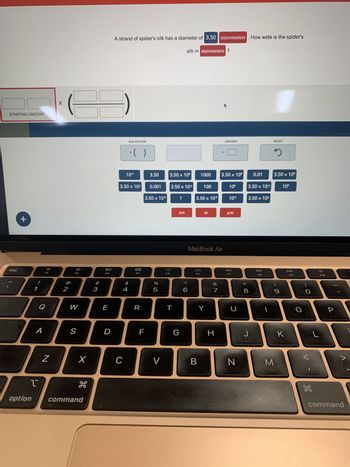STARTING AMOUNT
esc
+
1
option
A
:0
F1
Q
N
X
2
W
S
X
H
command
#3
20
F3
E
D
A strand of spider's silk has a diameter of 3.50 micrometers. How wide is the spider's
silk in nanometers ?
ADD FACTOR
C
10⁰
3.50 x 10²
4
x()
$
F4
R
F
3.50
0.001
3.50 x 10°⁹
67 dº
%
5
V
F5
3.50 x 106
3.50 x 10³
T
1
nm
G
6
1000
3.50 x 10€
F6
100
B
m
MacBook Air
Y
&
7
=
H
ANSWER
3.50 x 106
10⁰
10⁹
μm
F7
N
* 00
3.50 x 102
0.01
3.50 x 10³
8
J
DII
F8
RESET
2
3.50 x 10°
9
M
106
K
F9
O
O
H
F10
P
command