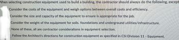 When selecting construction equipment used to build a building, the contractor should always do the following, except
Consider the costs of the equipment and weigh options between overall costs and efficiency.
Consider the size and capacity of the equipment to ensure is appropriate for the job.
Consider the weight of the equipment for soils. foundations and underground utilities/infrastructure.
None of these, all are contractor considerations in equipment selection.
Follow the Architect's directions for construction equipment as specified in CSI Division 11 - Equipment.