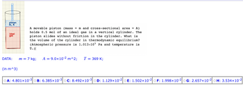 piston
MA
ideal
gas
A movable piston (mass = m and cross-sectional area = A)
holds 0.5 mol of an ideal gas in a vertical cylinder. The
piston slides without friction in the cylinder. What is
the volume of the cylinder in thermodynamic equilibrium?
(Atmospheric pressure is 1.013x105 Pa and temperature is
(in m^3)
T.)
DATA: m = 7 kg; A = 9.0x10-2 m^2; T = 369 K;
OA: 4.801x10-3 B: 6.385x10-3 OC: 8.492x10-3 OD: 1.129x10-2 DE: 1.502x10-2 OF: 1.998x10-2 OG: 2.657x10-2 OH: 3.534x10-2