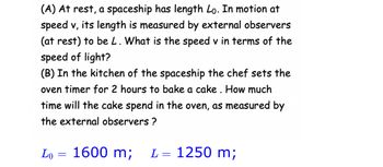 ### Relativity and Observations from Different Frames of Reference

#### (A) Length Contraction

At rest, a spaceship has length \( L_0 \). When the spaceship is in motion at speed \( v \), its length is measured by external observers (at rest) to be \( L \). The question posed is: What is the speed \( v \) in terms of the speed of light?

- **Given Values**:
  - Rest length (\( L_0 \)) = 1600 m
  - Contracted length (\( L \)) = 1250 m

#### (B) Time Dilation

In the kitchen of the spaceship, the chef sets the oven timer for 2 hours to bake a cake. The question asks: How much time will the cake spend in the oven, as measured by the external observers?

This problem involves understanding how time dilation affects the perception of time from different inertial frames due to relativistic speeds.

---

These concepts are foundational in the study of special relativity, illustrating how measurements of space and time change based on the observer's relative motion.