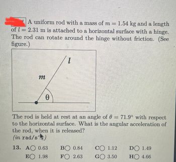 A uniform rod with a mass of m= 1.54 kg and a length
of = 2.31 m is attached to a horizontal surface with a hinge.
The rod can rotate around the hinge without friction. (See
figure.)
m
0
1
The rod is held at rest at an angle of 0 = 71.9° with respect
to the horizontal surface. What is the angular acceleration of
the rod, when it is released?
(in rad/s)
13. A 0.63
EO 1.98
BO 0.84
FO 2.63
CO 1.12
GO 3.50
DO 1.49
HO 4.66