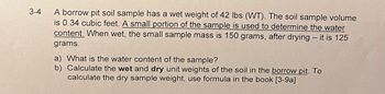 ### Soil Sample Analysis

A borrow pit soil sample has a wet weight of 42 lbs (WT). The soil sample volume is 0.34 cubic feet. A small portion of the sample is used to determine the water content. When wet, the small sample mass is 150 grams, and after drying, it is 125 grams.

#### Questions:

a) What is the water content of the sample?

b) Calculate the wet and dry unit weights of the soil in the borrow pit. To calculate the dry sample weight, use the formula in the book [3-9a].