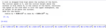 A rock is dropped from high above the surface of the Earth.
The initial speed is 0, and the initial height above the
surface is NxRg where Rg is the radius of the Earth. Calculate
the speed of the rock when it hits the upper atmosphere, say
at height 20 km above the surface.
DATA for the Earth:
radius Rg = 6.38 x 108 m; mass M = 5.98 x 1024 kg.
N = 9;
(in m/s)
OA: 7.258x103 OB: 1.052×104 OC: 1.526x104 OD: 2.213x104 OE: 3.208x104 OF: 4.652x104 OG: 6.746x104 OH: 9.781x104