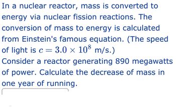 In a nuclear reactor, mass is converted to energy via nuclear fission reactions. The conversion of mass to energy is calculated from Einstein's famous equation. (The speed of light is \(c = 3.0 \times 10^8\) m/s.)

Consider a reactor generating 890 megawatts of power. Calculate the decrease of mass in one year of running.