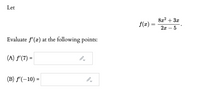 ## Problem Statement

Let 

\[ f(x) = \frac{8x^2 + 3x}{2x - 5} \]

Evaluate \( f'(x) \) at the following points:

(A) \( f'(7) = \) 
- (Text box for input)

(B) \( f'(-10) = \) 
- (Text box for input) 

Please calculate the derivative of the function \( f(x) \) and substitute the given points to find \( f'(7) \) and \( f'(-10) \). Use appropriate differentiation techniques, such as the quotient rule if necessary.