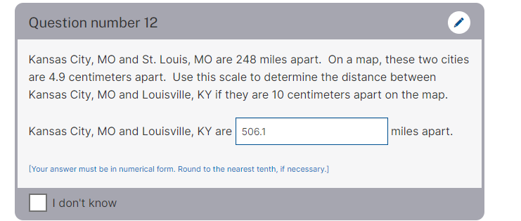 Question number 12
Kansas City, MO and St. Louis, MO are 248 miles apart. On a map, these two cities
are 4.9 centimeters apart. Use this scale to determine the distance between
Kansas City, MO and Louisville, KY if they are 10 centimeters apart on the map.
Kansas City, MO and Louisville, KY are 506.1
miles apart.
[Your answer must be in numerical form. Round to the nearest tenth, if necessary.]
I don't know
