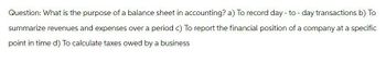 Question: What is the purpose of a balance sheet in accounting? a) To record day-to-day transactions b) To
summarize revenues and expenses over a period c) To report the financial position of a company at a specific
point in time d) To calculate taxes owed by a business