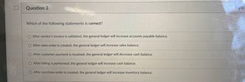 Question 3
Which of the following statements is correct?
O After vendor's invoice is validated, the general ledger will increase accounts payable balance.
O After sales order is created, the general ledger will increase sales balance.
O After customer payment is received, the general ledger will decrease cash balance.
O After billing is performed, the general ledger will increase cash balance.
O After purchase order is created, the general ledger will increase inventory balance.
4 pts