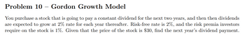 Problem 10 Gordon Growth Model
You purchase a stock that is going to pay a constant dividend for the next two years, and then then dividends
are expected to grow at 2% rate for each year thereafter. Risk-free rate is 2%, and the risk premia investors
require on the stock is 1%. Given that the price of the stock is $30, find the next year's dividend payment.