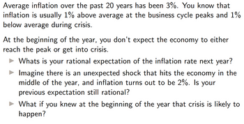 Average inflation over the past 20 years has been 3%. You know that
inflation is usually 1% above average at the business cycle peaks and 1%
below average during crisis.
At the beginning of the year, you don't expect the economy to either
reach the peak or get into crisis.
► Whats is your rational expectation of the inflation rate next year?
Imagine there is an unexpected shock that hits the economy in the
middle of the year, and inflation turns out to be 2%. Is your
previous expectation still rational?
► What if you knew at the beginning of the year that crisis is likely to
happen?