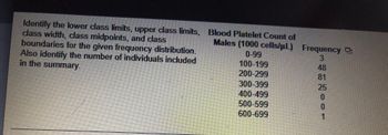 ### Frequency Distribution Analysis of Blood Platelet Count in Males

In this exercise, you are required to determine the following statistical components for the given frequency distribution:
- Lower class limits
- Upper class limits
- Class width
- Class midpoints
- Class boundaries

Additionally, summarize by identifying the total number of individuals involved in this study.

#### Given Frequency Distribution:

| Blood Platelet Count of Males (1000 cells/µL) | Frequency |
|-----------------------------------------------|-----------|
| 0-99                                          | 3         |
| 100-199                                       | 48        |
| 200-299                                       | 81        |
| 300-399                                       | 25        |
| 400-499                                       | 0         |
| 500-599                                       | 0         |
| 600-699                                       | 1         |

### Analysis Instructions:

1. **Lower Class Limits:**
   - These are the smallest values that can belong to the different classes. For this table, the lower class limits are:
     - 0, 100, 200, 300, 400, 500, 600

2. **Upper Class Limits:**
   - These are the largest values that can belong to the different classes. For this table, the upper class limits are:
     - 99, 199, 299, 399, 499, 599, 699

3. **Class Width:**
   - The class width is the difference between the lower limits of consecutive classes. For this distribution:
     - Class width = 100-0 = 100 (same for all intervals)

4. **Class Midpoints:**
   - The class midpoint is found by averaging the lower and upper class limits of each interval. The midpoints for this table are:
     - (0+99)/2 = 49.5
     - (100+199)/2 = 149.5
     - (200+299)/2 = 249.5
     - (300+399)/2 = 349.5
     - (400+499)/2 = 449.5
     - (500+599)/2 = 549.5
     - (600+699)/2 = 649.5

5. **Class Boundaries:**
   - Class boundaries are the numbers used to separate classes, without gaps. For this table, the class