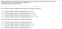 Determine whether the random variable is discrete or continuous. In each case, state the possible values of the random variable.
(a) The number of people in a restaurant that has a capacity of 100.
(b) The time it takes for a light bulb to burn out.
(a) Is the number of people in a restaurant that has a capacity of 100 discrete or continuous?
A. The random variable is discrete. The possible values are 0sxs 100.
B. The random variable is continuous. The possible values are 0<xs100.
C. The random variable is discrete. The possible values are x = 0, 1, 2,., 100
D. The random variable is continuous. The possible values are x = 0, 1, 2,..., 100
(b) Is the time it takes for a light bulb to burn out discrete or continuous?
A. The random variable is continuous. The possible values are t> 0.
B. The random variable is continuous. The possible values are t = 1, 2, 3, ..
C. The random variable is discrete. The possible values are t= 1, 2, 3, ....
D. The random variable is discrete. The possible values are t>0.
