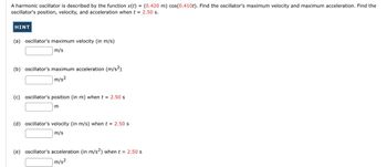 A harmonic oscillator is described by the function x(t)
oscillator's position, velocity, and acceleration when t
=
HINT
(a) oscillator's maximum velocity (in m/s)
m/s
(b) oscillator's maximum acceleration (m/s²)
m/s²
(c) oscillator's position (in m) when t = 2.50 s
m
(d) oscillator's velocity (in m/s) when t = 2.50 s
m/s
=
(e) oscillator's acceleration (in m/s²) when t = 2.50 s
m/s²
(0.420 m) cos(0.410t). Find the oscillator's maximum velocity and maximum acceleration. Find the
2.50 s.